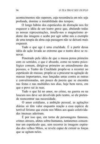 96 O TEA TRO E SEU DUPLO
acontecimentos não superem, cuja ressonância em nós seja
profunda, domine a instabilidade dos tempos.
O longo hábito dos espetáculos de distração nos fez
esquecer a idéia de um teatro grave que, abalando todas
as nossas representações, insufle-nos o magnetismo ar-
dente das imagens e acabe por agir sobre nós a exemplo
de uma terapia da alma cuja passagem não se deixará mais
esquecer.
Tudo o que age é uma crueldade. É a partir dessa
idéia de ação levada ao extremo que o teatro deve se re-
novar.
Penetrado pela idéia de que a massa pensa primeiro
com os sentidos, e que é absurdo, como no teatro psico-
lógico comum, dirigir-se primeiro ao entendimento das
pessoas, o Teatro da Crueldade propõe-se a recorrer ao
espetáculo de massas; propõe-se a procurar na agitação de
massas importantes, mas lançadas umas contra as outras
e convulsionadas, um pouco da poesia que se encontra
nas festas e nas multidões nos dias, hoje bem raros, em
que o povo sai às ruas.
Tudo o que há no amor, no crime, na guerra ou na
loucura nos deve ser devolvido pelo teatro, se ele preten-
de reencontrar sua necessidade.
O amor cotidiano, a ambição pessoal, as agitações
diárias só têm valor enquanto reação a essa espécie de
terrível lirismo que existe nos Mitos aos quais coletivida-
des imensas aderiram.
É por isso que, em torno de personagens famosas,
crimes atrozes, afetos sobre-humanos, tentaremos concen-
trar um espetáculo que, sem recorrer às imagens expira-
das dos velhos Mitos, se revele capaz de extrair as forças
que se agitam neles.
 