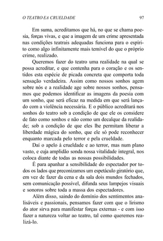 O TEATRO EA CRUELDADE 97
Em suma, acreditamos que há, no que se chama poe-
sia, forças vivas, e que a imagem de um crime apresentada
nas condições teatrais adequadas funciona para o espíri-
to como algo infinitamente mais temível do que o próprio
crime, realizado.
Queremos fazer do teatro uma realidade na qual se
possa acreditar, e que contenha para o coração e os sen-
tidos esta espécie de picada concreta que comporta toda
sensação verdadeira. Assim como nossos sonhos agem
sobre nós e a realidade age sobre nossos sonhos, pensa-
mos que podemos identificar as imagens da poesia com
um sonho, que será eficaz na medida em que será lança-
do com a violência necessária. E o público acreditará nos
sonhos do teatro sob a condição de que ele os considere
de fato como sonhos e não como um decalque da realida-
de; sob a condição de que eles lhe permitam liberar a
liberdade mágica do sonho, que ele só pode reconhecer
enquanto marcada pelo terror e pela crueldade.
Daí o apelo à crueldade e ao terror, mas num plano
vasto, e cuja amplidão sonda nossa vitalidade integral, nos
coloca diante de todas as nossas possibilidades.
É para apanhar a sensibilidade do espectador por to-
dos os lados que preconizamos um espetáculo giratório que,
em vez de fazer da cena e da sala dois mundos fechados,
sem comunicação possível, difunda seus lampejos visuais
e sonoros sobre toda a massa dos espectadores.
Além disso, saindo do domínio dos sentimentos ana-
lisáveis e passionais, pensamos fazer com que o lirismo
do ator sirva para manifestar forças externas - e com isso
fazer a natureza voltar ao teatro, tal como queremos rea-
lizá-lo.
 