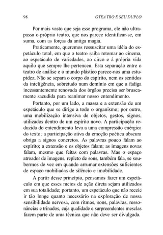 98 OTEA TRO E SEU DUPLO
Por mais vasto que seja esse programa, ele não ultra-
passa o próprio teatro, que nos parece identificar-se, em
suma, com as forças da antiga magia.
Praticamente, queremos ressuscitar uma idéia do es-
petáculo total, em que o teatro saiba retomar ao cinema,
ao espetáculo de variedades, ao circo e à própria vida
aquilo que sempre lhe pertenceu. Esta separação entre o
teatro de análise e o mundo plástico parece-nos uma estu-
pidez. Não se separa o corpo do espírito, nem os sentidos
da inteligência, sobretudo num domínio em que a fadiga
incessantemente renovada dos órgãos precisa ser brusca-
mente sacudida para reanimar nosso entendimento.
Portanto, por um lado, a massa e a extensão de um
espetáculo que se dirige a todo o organismo; por outro,
uma mobilização intensiva de objetos, gestos, signos,
utilizados dentro de um espírito novo. A participação re-
duzida do entendimento leva a uma compressão enérgica
do texto; a participação ativa da emoção poética obscura
obriga a signos concretos. As palavras pouco falam ao
espírito; a extensão e os objetos falam; as imagens novas
falam, mesmo que feitas com palavras. Mas o espaço
atroador de imagens, repleto de sons, também fala, se sou-
bermos de vez em quando arrumar extensões suficientes
de espaço mobiliadas de silêncio e imobilidade.
A partir desse princípio, pensamos fazer um espetá-
culo em que esses meios de ação direta sejam utilizados
em sua totalidade; portanto, um espetáculo que não receie
ir tão longe quanto necessário na exploração de nossa
sensibilidade nervosa, com ritmos, sons, palavras, resso-
nâncias e trinados, cuja qualidade e surpreendentes mesclas
fazem parte de uma técnica que não deve ser divulgada.
 