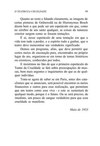 O TEATRO EA CRUELDADE 99
Quanto ao resto e falando claramente, as imagens de
certas pinturas de Grünewald ou de Hieronymus Bosch
dizem bem o que pode ser um espetáculo em que, como
no cérebro de um santo qualquer, as coisas da natureza
exterior surgem como se fossem tentações.
É aí, nesse espetáculo de uma tentação em que a
vida tem tudo a perder, e o espírito tudo a ganhar, que o
teatro deve reencontrar seu verdadeiro significado.
Demos um programa, aliás, que deve permitir que
certos meios de encenação pura, encontrados no próprio
lugar do ato, organizem-se em torno de temas históricos
ou cósmicos, conhecidos por todos.
E insistimos no fato de que o primeiro espetáculo do
Teatro da Crueldade se fará sobre preocupações de mas-
sas, bem mais urgentes e inquietantes do que as de qual-
quer indivíduo.
Trata-se agora de saber se em Paris, antes dos cata-
clismos que se anunciam, será possível encontrar os meios
financeiros e outros para essa realização, que permitam
que um teatro como esse viva - e este se sustentará de
qualquer modo, porque é o futuro. Ou se será preciso, de
imediato, um pouco de sangue verdadeiro para que essa
crueldade se manifeste.
Maio de 1933
 