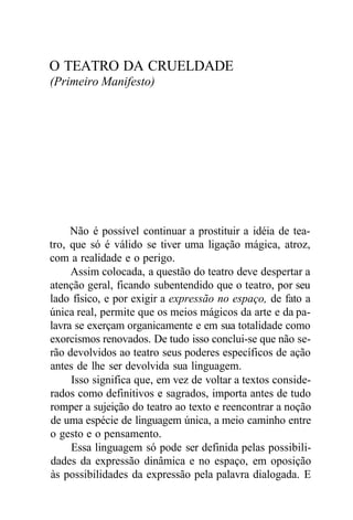O TEATRO DA CRUELDADE
(Primeiro Manifesto)
Não é possível continuar a prostituir a idéia de tea-
tro, que só é válido se tiver uma ligação mágica, atroz,
com a realidade e o perigo.
Assim colocada, a questão do teatro deve despertar a
atenção geral, ficando subentendido que o teatro, por seu
lado físico, e por exigir a expressão no espaço, de fato a
única real, permite que os meios mágicos da arte e da pa-
lavra se exerçam organicamente e em sua totalidade como
exorcismos renovados. De tudo isso conclui-se que não se-
rão devolvidos ao teatro seus poderes específicos de ação
antes de lhe ser devolvida sua linguagem.
Isso significa que, em vez de voltar a textos conside-
rados como definitivos e sagrados, importa antes de tudo
romper a sujeição do teatro ao texto e reencontrar a noção
de uma espécie de linguagem única, a meio caminho entre
o gesto e o pensamento.
Essa linguagem só pode ser definida pelas possibili-
dades da expressão dinâmica e no espaço, em oposição
às possibilidades da expressão pela palavra dialogada. E
 