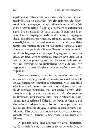 102 O TEA TRO E SEU DUPLO
aquilo que o teatro ainda pode extrair da palavra são suas
possibilidades de expansão fora das palavras, de desen-
volvimento no espaço, de ação dissociadora e vibratória
sobre a sensibilidade. É aqui que intervém as entonações,
a pronúncia particular de uma palavra. É aqui que inter-
vém, fora da linguagem auditiva dos sons, a linguagem
visual dos objetos, movimentos, atitudes, gestos, mas com
a condição de que se prolonguem seu sentido, sua fisio-
nomia, sua reunião até chegar aos signos, fazendo desses
signos uma espécie de alfabeto. Tendo tomado consciên-
cia dessa linguagem no espaço, linguagem de sons, de
gritos, de luzes, de onomatopéias, o teatro deve organizá-la,
fazendo com as personagens e os objetos verdadeiros hie-
róglifos, servindo-se do simbolismo deles e de suas cor-
respondências com relação a todos os órgãos e em todos
os planos.
Trata-se portanto, para o teatro, de criar uma metafí-
sica da palavra, do gesto, da expressão, com vistas a tirá-lo
de sua estagnação psicológica e humana. Mas nada disso
adiantará se não houver por trás desse esforço uma espé-
cie de tentação metafísica real, um apelo a certas idéias
incomuns, cujo destino é exatamente o de não poderem
ser limitadas, nem mesmo formalmente esboçadas. Essas
idéias, que se referem à Criação, ao Devir, ao Caos, e que
são todas de ordem cósmica, fornecem uma primeira no-
ção de um domínio do qual o teatro se desacostumou to-
talmente. Elas podem criar uma espécie de equação apai-
xonante entre o Homem, a Sociedade, a Natureza e os
Objetos.
A questão não é fazer aparecer em cena, diretamen-
te, idéias metafísicas, mas criar espécies de tentações, de
 