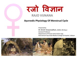 रजो विज्ञान
RAJO VIJNANA
Ayurvedic Physiology Of Menstrual Cycle
Prepared By -
Dr Anish Viswanadhan, BAMS, MS (Ayu)
Assistant Professor
Department of Prasuti tantra & Stri roga
Kala Ashram Ayurveda Medical College & Hospital, Udaipur
 