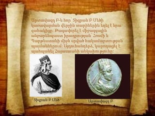 Արտավազդ Բ-ն հոր՝ Տիգրան Բ Մեծի
կառավարման վերջին տարիներին եղել է նրա
գահակիցը: Թագավորել է միջազգային
անբարենպաստ իրադրության՝ Հռոմի և
Պարթևստանի միջև սրված հակամարտության
պայմաններում: Այդուհանդերձ, կարողացել է
պահպանել Հայաստանի անկախությունը:
Տիգրան Բ Մեծ Արտավազդ Բ
 