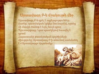 Արտավազդ Բ-ն գրել է ողբերգություններ,
ճառեր, պատմական երկեր (հունարեն), որոնց
մի մասին ծանոթ է եղել հույն գրող
Պլուտարքոսը: Նրա պատկերով հատվել է
դրամ:
Հայաստանի թատերական գործիչների
միությունը Արտավազդ Բ-ի անունով սահմանել
է «Արտավազդ» մրցանակը:
 