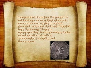 Ծանոթանալով Արտավազդ Բ-ի կյանքին ես
նաև հասկացա, որ նա ոչ միայն պետական,
քաղաքական հմուտ գործիչ էր, այլ նաև
գիտության, արվեստին, մշակույթին նվիրված
մարդ: Արտավազդ Բ-ն գրել էր
ողբերգություններ, ճառեր պատմակար երկեր,
նա նաև գրում էր Հունարենով:
Նրա պատկերով ստեղծվել է նաև
մետաղադրամ:
 