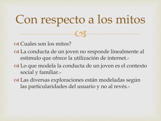 
 Cuales son los mitos?
 La conducta de un joven no responde linealmente al
estimulo que ofrece la utilización de internet.-
 Lo que modela la conducta de un joven es el contexto
social y familiar.-
 Las diversas exploraciones están modeladas según
las particularidades del usuario y no al revés.-
Con respecto a los mitos
 