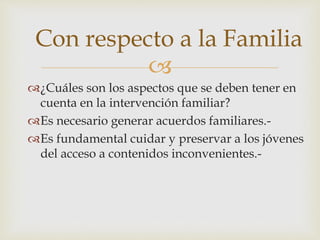 
¿Cuáles son los aspectos que se deben tener en
cuenta en la intervención familiar?
Es necesario generar acuerdos familiares.-
Es fundamental cuidar y preservar a los jóvenes
del acceso a contenidos inconvenientes.-
Con respecto a la Familia
 