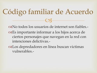
No todos los usuarios de internet son fiables.-
Es importante informar a los hijos acerca de
ciertos personajes que navegan en la red con
intenciones delictivas.-
Los depredadores en línea buscan victimas
vulnerables.-
Código familiar de Acuerdo
 