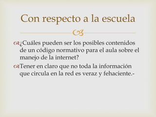 
¿Cuáles pueden ser los posibles contenidos
de un código normativo para el aula sobre el
manejo de la internet?
Tener en claro que no toda la información
que circula en la red es veraz y fehaciente.-
Con respecto a la escuela
 