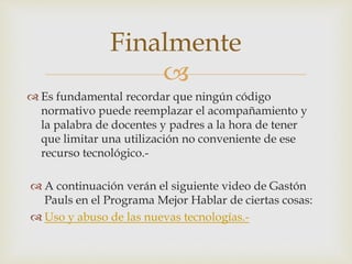 
 Es fundamental recordar que ningún código
normativo puede reemplazar el acompañamiento y
la palabra de docentes y padres a la hora de tener
que limitar una utilización no conveniente de ese
recurso tecnológico.-
Finalmente
 A continuación verán el siguiente video de Gastón
Pauls en el Programa Mejor Hablar de ciertas cosas:
 Uso y abuso de las nuevas tecnologías.-
 
