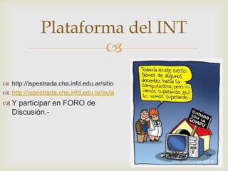 
 http://ispestrada.cha.infd.edu.ar/sitio
 http://ispestrada.cha.infd.edu.ar/aula
 Y participar en FORO de
Discusión.-
Plataforma del INT
 