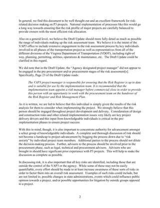 2
In general, we find this document to be well thought out and an excellent framework for risk-
related decision making on P3 projects. National implementation of processes like this would go
a long way towards ensuring that the risk profile of major projects are carefully balanced to
provide owners with the most efficient risk allocation.
Also on a general level, we believe the Draft Update should more fully detail as much as possible
the range of individuals making up the risk assessment team. We believe it is the intent of the
VAP3 office to include extensive engagement in the risk assessment process by key individuals
involved in all phases of the transportation project as well as representatives from all of the
different divisions of the Virginia Department of Transportation (VDOT), including right-of
way, planning, permitting, utilities, operations & maintenance, etc. The Draft Update could be
clarified in this regard.
We did note that in the Draft Update, the “Agency designated project manager” did not appear to
be engaged in the pre-procurement and/or procurement stages of the risk assessment[s].
Specifically, Page 23 of the Draft Update reads:
The VAP3 project manager is responsible for ensuring that the Risk Register is up to date
and is suitable for use by the implementation team. It is recommended that the
implementation team appoint a risk manager before commercial close in order to provide
this person with an opportunity to work with the procurement team on the handover of
the Risk Register and Risk Management Plan.
As it is written, we are led to believe that this individual is simply given the results of the risk
analysis for them to consider when implementing the project. We strongly believe that this
person should be engaged throughout project development and delivery. Consideration of design
and construction risks and other related implementation issues very likely are key project
delivery drivers and this input from knowledgeable individuals is critical in the pre-
implementation phases to ensure project success.
With this in mind, though, it is also important to concentrate authority for advancement amongst
a select group of knowledgeable individuals. A complete and thorough discussion of risk should
not become a handicap to project advancement by bogging the process down due to “risk
anxiety” by individual project team members. Additional parties to the process should not dilute
the decision-making process. Further, advisors to the process should be involved prior to the
procurement phase, such as legal, technical and procurement advisors. Advisors who are
brought in should have significant prior experience with P3 projects. This will help to make the
discussion as complete as possible.
In discussing risk, it is also important that all key risks are identified, including those that are
outside the control of the VAP3 or the agency. While some of these may not be easily
quantifiable, every effort should be made to at least increase awareness of these sorts of risks in
order to factor them into an overall risk assessment. Examples of such risks could include, but
are not limited to, possible changes in state administrations, events which could influence public
opinion towards a project, and/or possible opportunities for litigation by outside groups opposed
to a project.
 