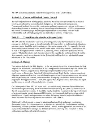 3
ARTBA also offers comments on the following sections of the Draft Update:
Section 1.5 Capture and Feedback Lessons Learned
It is very important when making project decisions that these decisions are based, as much as
possible, on substantive historical details that provide fair and accurate comparisons.
Programmatic and corridor-specific construction and asset management cost and performance
data are key elements in assessing the true risks of any related venture. ARTBA recommends
this section include language describing the need to track all reasonable costs for work
performed by each affected agency that can be the basis for these comparisons.
Table 2.3 Typical Risk Allocations for a Highway Project
ARTBA asks that this table be viewed as a “starting point,” and therefore noted as such, as
opposed to a definitive guide to risk allocation by delivery model. In looking at risk allocation,
attention clearly should be paid to project specifics, not a generic table. For example, the table
lists construction as allocated to the private sector under all delivery models. Construction risk
in each of these procurement alternatives is, in reality, shared by both the public and private
sectors. What differentiates each from the other in this regard is the shifting of the risk profile
from more of a public apportionment in the design-bid-build method to a substantially more
private one in the P3 scenario.
Section 4.1.3 Outputs
This section deals with the Risk Register. In the last part of the section, it is stated that the Risk
Register can be used for “consideration of risks and potential allocations as input for forums and
meetings.” ARTBA suggests more detail regarding the need for critical private sector
involvement in this section. Specifically, the section should detail that the risk assessment and
allocation process needs to be a very collaborative process involving pre-procurement interaction
with the private sector. Further, there should also be ongoing confidential interaction with
proponents during procurement. The VAP3/Agency Risk Register should then reflect the input
and decisions as a result of this collaborative process.
On a more general note, ARTBA urges VAP3 to consider being more descriptive of how the
environmental processes (e.g. the National Environmental Policy Act (NEPA)) are included in
the risk assessment procedures. It should be clearly stated that risk analysis during development
of an environmental impact statement (EIS) or other environmental study process is a critical
consideration. Equally as important are decisions during any phase of project development
where decisions are necessary outside the control of VAP3/VDOT.
Additionally, efforts should be made to reduce duplicative efforts and ensure consistency
through the project development process as it relates to risk analysis. Analysis done multiple
times during different processes serves no benefit. Instead, where appropriate, the results of risk
analysis should be shared amongst the different processes, allowing for a reduction of delay
without any sacrificing of valid information.
 