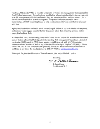 4
Finally, ARTBA asks VAP3 to consider some form of formal risk management training once the
Draft Update is complete. Formal training would allow all parties to familiarize themselves with
new risk management guidelines and ensure they are implemented in a uniform manner. As a
unique national federation that includes public and private sector entities in its active
membership, ARTBA would be pleased to help coordinate or otherwise contribute to any such
activities.
Again, these comments constitute initial feedback upon review of VAP3’s current Draft Update,
and in many ways suggest areas for further discussion rather than definitive opinions on the
many details of that draft.
We appreciate VAP3’s considering these initial views and the request for more interaction as the
agency further refines the Draft Update to the existing Risk Management Guidelines. As noted
previously, ARTBA and its P3 Division remain available to work with VAP3through the
remainder of this process, as well as any other activities relating to Virginia’s P3 policy. Please
contact ARTBA’s Vice President for Regulatory Affairs and Assistant General Counsel Nick
Goldstein at any time. He can be reached at 202-289-4434 or ngoldstein@artba.org.
Thank you for your consideration of these views and your leadership in P3 policy.
Sincerely,
T. Peter Ruane
President & C.E.O.
 