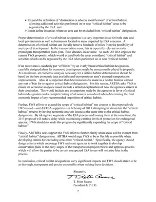 2 
 Expand the definition of “destruction or adverse modification” of critical habitat, allowing additional activities performed on or near “critical habitat” areas to be regulated by the ESA; and 
 Better define instances where an area can be excluded from “critical habitat” designation. 
Proper determination of critical habitat designation is a very important issue for both state and local governments as well as businesses located in areas impacted by ESA concerns. A determination of critical habitat can literally remove hundreds of miles from the possibility of any type of development. In the transportation arena, this is especially relevant as states promulgate transportation plans year, if not decades, in advance. As such, ARTBA opposes the current FWS proposals, which would expand both the areas considered “critical habitat” and activities which can be regulated by the ESA when performed on or near “critical habitat.” 
If an entire area is suddenly put “off limits” by an overly broad critical habitat designation, carefully designed plans for economic development might be unnecessarily placed in jeopardy. At a minimum, all economic analysis necessary for a critical habitat determination should be based on the best economic data available and incorporate an area’s planned transportation improvements. Also, it is important that determinations be made in a neutral fashion without any sort of bias for or against critical habitat designation. For this reason, ARTBA asks FWS to ensure all economic analyses issued include a detailed explanation of how the agencies arrived at their conclusion. This would include any assumptions made by the agencies in favor of critical habitat designation and a complete listing of all sources considered when determining the final economic impact of any recommended imposition of critical habitat. 
Further, FWS efforts to expand the scope of “critical habitat” run counter to the proposed rule FWS issued—and ARTBA supported—in February of 2013 attempting to streamline the “critical habitat” process by having economic analysis issued at the same time as the critical habitat designation. By taking two segments of the ESA process and issuing them at the same time, the 2013 proposal will reduce delay while maintaining existing levels of protection for endangered species. FWS should not undo this progress by significantly expanding the scope of “critical habitat.” 
Finally, ARTBHA does support the FWS effort to further clarify when areas will be exempt from “critical habitat” designations. ARTBA would urge FWS to be as flexible as possible when developing criteria for excluding areas from “critical habitat.” Specifically, the agency should design criteria which encourage FWS and state agencies to work together to develop conservation plans in the early stages of the transportation project review and approval process which will allow the parties to be certain unexpected ESA issues will not arise later in the process. 
In conclusion, critical habitat designations carry significant impacts and FWS should strive to be as thorough, transparent and precise as possible when making these decisions. 
Sincerely, 
T. Peter Ruane 
President & C.E.O 