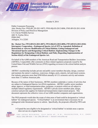 October 9, 2014 
Public Comments Processing 
Attn: Docket Nos: FWS-R9_ES-2011-0072, FWS-HQ-ES-2012-0096, FWS-R9-ES-2011-0104 
Division of Policy and Directives Management 
U.S. Fish & Wildlife Service 
4401 N. Fairfax Drive 
PDM-2042 
Arlington, VA 22203 
Re: Docket Nos. FWS-R9-ES-2011-0072, FWS-HQ-ES-2012-0096, FWS-R9-ES-2011-0104: Interagency Cooperation—Endangered Species Act of 1973 as Amended; Definition of Destruction or Adverse Modification of Critical Habitat, Listing Endangered and Threatened Species and Designating Critical Habitat; Implementing Changes to the Regulations for Designating Critical Habitat; and Policy Regarding Implementation of Section 4(b)(2) of the Endangered Species Act. 
On behalf of the 6,000 members of the American Road and Transportation Builders Association (ARTBA), I respectfully offer comments on three related regulatory proposals issued by the United States Fish and Wildlife Service (FWS) regarding revisions to the critical habitat analysis process. 
ARTBA’s membership includes private and public sector members that plan, design, construct and maintain the nation’s roadways, waterways, bridges, ports, airports, rail and transit systems. Our industry generates more than $380 billion annually in U.S. economic activity and sustains more than 3.3 million American jobs. 
Because of the nature of their businesses, ARTBA members undertake a variety of activities that are subject to Endangered Species Act (ESA) regulations. ARTBA’s public sector members adopt, approve, or fund transportation plans, programs, or projects which are all subject to multiple federal regulatory requirements. ARTBA’s private sector members plan, design, construct and provide supplies for federal-aid transportation improvement projects. This document represents the collective views of our 6,000 member companies and organizations. 
The FWS proposals would alter the scope of what areas of land could be designated as “critical habitat” for endangered species. “Critical habitat” is an environment that is necessary for an endangered order threatened species to subsist. Specifically, the proposals offered by FWS seek to: 
 Expand the area eligible to be designated as “critical habitat’ to include areas a species does not use on a regular basis; 
 