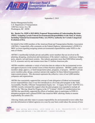 September 2, 2015
Docket Management Facility
U.S. Department of Transportation
1200 New Jersey Ave. SE
Washington, DC 20590
Re: Docket No. FHWA-2015-0018, Proposed Memorandum of Understanding Revision
(MOU) Assigning Certain Federal Environmental Responsibilities to the State of Alaska,
Including National Environmental Policy Act (NEPA) Authority for Certain Categorical
Exclusions (CEs).
On behalf of the 6,000 members of the American Road and Transportation Builders Association
(ARTBA), I respectfully offer comments on the Federal Highway Administration’s (FHWA’s)
MOU revision regarding assigning certain environmental responsibilities under NEPA to the
state of Alaska.
ARTBA’s membership includes private and public sector members that are involved in the
planning, designing, construction and maintenance of the nation’s roadways, waterways, bridges,
ports, airports, rail and transit systems. Our industry generates more than $380 billion annually
in U.S. economic activity and sustains more than 3.3 million American jobs.
ARTBA members undertake a variety of activities that are subject to the environmental review
and approval process in the normal course of their business operations. ARTBA’s public sector
members adopt, approve, or fund transportation plans, programs, or projects. ARTBA’s private
sector members plan, design, construct and provide supplies for these federal transportation
improvement projects. This document represents the collective views of our 6,000 member
companies and organizations.
ARTBA has consistently supported the concept of state delegation of federal environmental
review responsibilities since it was first introduced as a five-state pilot program in the “Safe,
Accountable, Flexible, Efficient Transportation Equity Act – A Legacy for Users” (SAFTE-LU).
ARTBA recently reiterated this support when the pilot program was expanded to include all
states in the “Moving Ahead for Progress in the 21st
Century” (MAP-21) reauthorization law.
ARTBA has specifically supported the efforts of multiple states to participate in FHWA’s
delegation program and is pleased FHWA has issued an MOU allowing Alaska to assume
responsibility for certain CEs.
Allowing Alaska and other states to assume responsibility for environmental reviews rather than
provide information to federal agencies on a case-by-case basis could reduce the amount of time
 