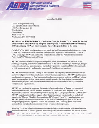 November 10, 2014 
Docket Management Facility 
U.S. Department of Transportation 
1200 New Jersey Ave. SE 
West Building 
Ground Floor 
Room W12-140 
Washington, DC 20590-0001 
Re: Docket No. FHWA-2014-0024, Application From the State of Texas Under the Surface Transportation Project Delivery Program and Proposed Memorandum of Understanding (MOU) Assigning FHWA’s Environmental Review Responsibilities to the State 
On behalf of the 6,000 members of the American Road and Transportation Builders Association (ARTBA), I respectfully offer comments on the Federal Highway Administration’s (FHWA’s) MOU assigning FHWA’s environmental responsibilities under the National Environmental Policy Act (NEPA) to the state of Texas. 
ARTBA’s membership includes private and public sector members that are involved in the planning, designing, construction and maintenance of the nation’s roadways, waterways, bridges, ports, airports, rail and transit systems. Our industry generates more than $380 billion annually in U.S. economic activity and sustains more than 3.3 million American jobs. 
ARTBA members undertake a variety of activities that are subject to the environmental review and approval process in the normal course of their business operations. ARTBA’s public sector members adopt, approve, or fund transportation plans, programs, or projects. ARTBA’s private sector members plan, design, construct and provide supplies for these federal transportation improvement projects. This document represents the collective views of our 6,000 member companies and organizations. 
ARTBA has consistently supported the concept of state delegation of federal environmental review responsibilities since it was first introduced as a five-state pilot program in the “Safe, Accountable, Flexible, Efficient Transportation Equity Act – A Legacy for Users” (SAFTE-LU). ARTBA recently reiterated this support when the pilot program was expanded to include all states in the “Moving Ahead for Progress in the 21st Century” (MAP-21) reauthorization law. ARTBA specifically supported the efforts of the State of Texas to participate in FHWA’s delegation program and is pleased FHWA has issued an MOU allowing Texas to assume responsibility for federal environmental review of transportation projects. 
Allowing Texas and other states to assume responsibility for environmental reviews rather than provide information to federal agencies on a case-by-case basis could reduce the amount of time 
 