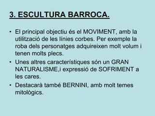 3. ESCULTURA BARROCA.El principal objectiu és el MOVIMENT, amb la utilització de les línies corbes. Per exemple la roba dels personatges adquireixen molt volum i tenen molts plecs.Unes altres característiques són un GRAN NATURALISME,i expressió de SOFRIMENT a les cares.Destacarà també BERNINI, amb molt temes mitològics.