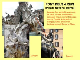 FONT DELS 4 RIUS (Piazza Navona, Roma)Aquesta font simbolitzava un riu de cada un dels 4 continents coneguts fins al moment (Europa amb el Danubi; Àsia amb el Ganges; Àfrica amb el Nil; i Amèrica amb el Riu de la Plata.GangesDanubi