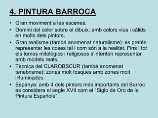 4. PINTURA BARROCAGran moviment a les escenes.Domini del color sobre el dibuix, amb colors vius i càlids en molts dels pintors.Gran realisme (també anomenat naturalisme): es pretén representar les coses tal i com són a la realitat. Fins i tot els temes mitològics i religiosos s’intenten representar amb models reals.Tècnica del CLAROBSCUR (també anomenat tenebrisme): zones molt fosques amb zones molt il·luminades.Espanya: amb 4 dels pintors més importants del Barroc es considera el segle XVII com el “Siglo de Oro de la Pintura Española”.