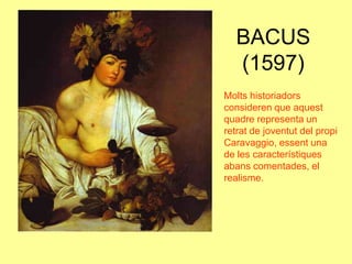 BACUS (1597)Molts historiadors consideren que aquest quadre representa un retrat de joventut del propi Caravaggio, essent una de les característiques abans comentades, el realisme.