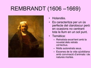 REMBRANDT (1606 –1669)Holandès.Es caracteritza per un ús perfecte del clarobscur però en ocasions no centrant tota la llum en un sol punt.Temàtica:Retratista excel·lent amb la novetat dels retrats col·lectius.Molts autoretrats seus.Escenes de la vida qüotidiana amb convinació d’animals i de natures mortes.