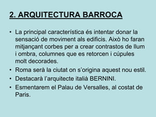 2. ARQUITECTURA BARROCALa principal característica és intentar donar la sensació de moviment als edificis. Això ho faran mitjançant corbes per a crear contrastos de llum i ombra, columnes que es retorcen i cúpules molt decorades.Roma serà la ciutat on s’origina aquest nou estil.Destacarà l’arquitecte italià BERNINI.Esmentarem el Palau de Versalles, al costat de Paris.