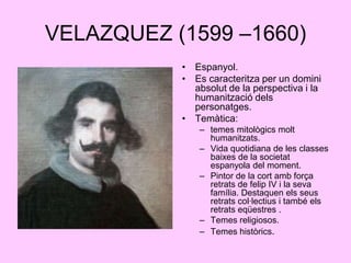 VELAZQUEZ (1599 –1660)Espanyol.Es caracteritza per un domini absolut de la perspectiva i la humanització dels personatges.Temàtica:temes mitològics molt humanitzats.Vida quotidiana de les classes baixes de la societat espanyola del moment.Pintor de la cort amb força retrats de felip IV i la seva família. Destaquen els seus retrats col·lectius i també els retrats eqüestres .Temes religiosos.Temes històrics.