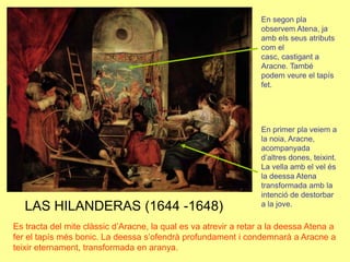En segon pla observem Atena, ja amb els seus atributs com el casc, castigant a Aracne. També podem veure el tapís fet.En primer pla veiem a la noia, Aracne, acompanyada d’altres dones, teixint. La vella amb el vel és la deessa Atena transformada amb la intenció de destorbar a la jove.LAS HILANDERAS (1644 -1648)Es tracta del mite clàssic d’Aracne, la qual es va atrevir a retar a la deessa Atena a fer el tapís més bonic. La deessa s’ofendrà profundament i condemnarà a Aracne a teixir eternament, transformada en aranya.