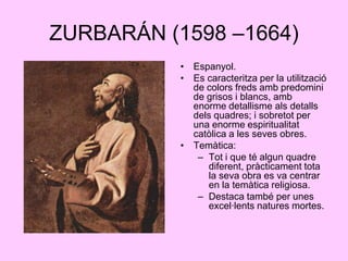 ZURBARÁN (1598 –1664)Espanyol.Es caracteritza per la utilització de colors freds amb predomini de grisos i blancs, amb enorme detallisme als detalls dels quadres; i sobretot per una enorme espiritualitat catòlica a les seves obres.Temàtica:Tot i que té algun quadre diferent, pràcticament tota la seva obra es va centrar en la temàtica religiosa.Destaca també per unes excel·lents natures mortes.
