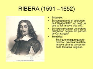 RIBERA (1591 –1652)Espanyol.És conegut amb el sobrenom de l’”Spagnoletto”, en italià, ja que va fer la seva vida allà.Es caracteritza per un profund clarobscur, seguint els passos de Caravaggio.Temàtica:Tot i que té algun quadre diferent, pràcticament tota la seva obra es va centrar en la temàtica religiosa.