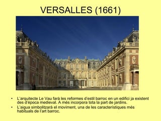 VERSALLES (1661)L’arquitecte Le Vau farà les reformes d’estil barroc en un edifici ja existent des d’època medieval. A més incorpora tota la part de jardins.L’aigua simbolitzarà el moviment, una de les característiques més habituals de l’art barroc.