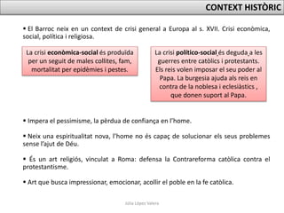 Júlia López Valera
 El Barroc neix en un context de crisi general a Europa al s. XVII. Crisi econòmica,
social, política i religiosa.
 Impera el pessimisme, la pèrdua de confiança en l’home.
 Neix una espiritualitat nova, l’home no és capaç de solucionar els seus problemes
sense l’ajut de Déu.
 És un art religiós, vinculat a Roma: defensa la Contrareforma catòlica contra el
protestantisme.
 Art que busca impressionar, emocionar, acollir el poble en la fe catòlica.
CONTEXT HISTÒRIC
La crisi econòmica-social és produïda
per un seguit de males collites, fam,
mortalitat per epidèmies i pestes.
La crisi político-social és deguda a les
guerres entre catòlics i protestants.
Els reis volen imposar el seu poder al
Papa. La burgesia ajuda als reis en
contra de la noblesa i eclesiàstics ,
que donen suport al Papa.
 