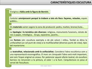 Júlia López Valera
CARACTERÍSTIQUES ESCULTURA
S’origina a Itàlia amb la figura de Bernini.
Caràcter omnipresent perquè la trobem a tots els llocs: façanes, retaules, espais
públics…
Els materials varien segons la zona de producció: pedra, marbre, bronze,fusta…
La tipologia i la temàtica són diverses: religiosa, monuments funeraris, retrats de
reis o papes, mitològica… Grups, eqüestres, jacents…
Les formes són: escultura exempta o de ple volum i relleu. També es dóna la
unifacialitat (un sol punt de vista) o la multifacialitat (diversos punts de vista), típic
del manierisme.
La teatralitat, relacionada amb la unifacialitat. Considera l'obra escultòrica com a
una representació escenogràfica. El marc on s’enquadri l’obra serà molt important,
així com l’espai original on anava. Per potenciar aquest efecte teatral, els escultors
barrocs no renuncien a la pintura, al color i a la llum. L’arquitectura es posa al
servei de l’escultura.
 