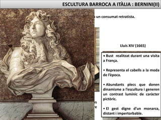 Gian Lorenzo Bernini fou un consumat retratista.
Retrat d’una jove
Bust del cardenal Escipió Borghese
Marbre, 78 cm. (1632, el seu mecenes abans
dels papes Urbà VIII, Innocenci X i Alexandre
VII).
Lluís XIV (1665)
ESCULTURA BARROCA A ITÀLIA : BERNINI(II)
• Bust realitzat durant una visita
a França.
• Representa el cabells a la moda
de l’època.
• Abundants plecs que donen
dinamisme a l’escultura i generen
un contrast lumínic de caràcter
pictòric.
• El gest digne d’un monarca,
distant i impertorbable.
 