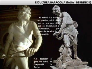 • David apareix tensant la fona per atacar
Goliat.
• El dinamisme queda emfatitzat per la
composició piramidal amb varis punts de
vista.
DAVID (1619, 1’70m)
ESCULTURA BARROCA A ITÀLIA : BERNINI(III)
• La tensió i el drama
no queden reduïts tan
sols al seu cos, sinó
que es transmeten a
l’espectador, que
queda inclòs dins de la
composició.
• A destacar el
gest de ràbia en
l’expressió de
David.
 