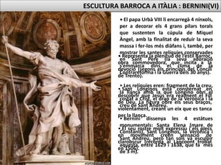 • El papa Urbà VIII li encarregà 4 nínxols,
per a decorar els 4 grans pilars torals
que sustenten la cúpula de Miquel
Àngel, amb la finalitat de reduir la seva
massa i fer-los més diàfans i, també, per
mostrar les santes relíquies conservades
en Sant Pere (la seva adoració
s’emmarca dins el clima de la
Contrareforma i la Guerra dels 30 anys).
• Les relíquies eren: fragment de la creu,
la llança amb la que Longino obrí el
costat a Crist, el drap de la Verònica i la
creu de Sant Andreu.
• Bernini dissenya les 4 estàtues
monumentals: Santa Elena (mare de
Constantí), Sant Longinos, la Verònica i
Sant Andreu, però tan sols va esculpir
aquesta, entre 1629 i 1638, que fa més
de 3 m).
ESCULTURA BARROCA A ITÀLIA : BERNINI(VI)
• Representa la plenitud de l’estil Barroc,
obra commovedora, que incita a la
devoció (segons els principis del Concili
de Trento).
• Sant Longinos està consternat en
descobrir que Jesús era realment el Fill
de Déu. La figura obre els seus braços,
violentament, creant un eix que es tanca
per la llança.
• El seu rostre molt expressiu i els plecs
en moviment creen sensació de
clarobscur (recorda al Laocoont trobat
en 1506).
 