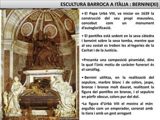 SEPULCRE FUNERARI D’URBÀ VIII
(1627-47)
• El Papa Urbà VIII, va iniciar en 1639 la
construcció del seu propi mausoleu,
concebut com un monument
d’autoglorificació.
• El pontífex està sedent en la seva càtedra
i beneint sobre la seva tomba, mentre que
al seu costat es troben les al·legories de la
Caritat i de la Justícia.
•Presenta una composició piramidal, dins
la qual l’únic motiu de caràcter funerari és
el sarcòfag.
• Bernini utilitza, en la realització del
sepulcre, marbre blanc i de colors, jaspe,
bronze i bronze molt daurat, realitzant la
figura del pontífex en bronze, i el sepulcre
en pòrfir obscur, colors pur del dol.
ESCULTURA BARROCA A ITÀLIA : BERNINI(XI)
•La figura d’Urbà VIII el mostra al món
orgullós com un emperador, coronat amb
la tiara i amb un gest arrogant
 