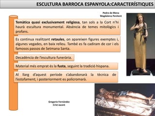 Pedro de Mena
Magdalena Penitent
Gregorio Fernández
Crist Jacent
ESCULTURA BARROCA ESPANYOLA:CARACTERÍSTIQUES
Temàtica quasi exclusivament religiosa, tan sols a la Cort n’hi
haurà escultura monumental. Absència de temes mitològics i
profans.
Es continua realitzant retaules, on apareixen figures exemptes i,
algunes vegades, en baix relleu. També es fa cadiram de cor i els
famosos passos de Setmana Santa.
Decadència de l’escultura funerària.
Material més emprat és la fusta, seguint la tradició hispana.
Al llarg d’aquest període s’abandonarà la tècnica de
l’estofament; i posteriorment es policromarà.
 