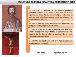 Juan Matínez Montañés
Crist de la Clemència
Pedro de Mena
Sant Francesc d’Assís
ESCULTURA BARROCA ESPANYOLA:CARACTERÍSTIQUES
Per extremar el realisme de les figures s’utilitzen
postissos: cabells reals, corona real, ulls de cristall,
llàgrimes de cera, etc. Es creen imatges, en les que es
realitzen amb minuciositats caps, cares, mans i peus, i se
les vestia amb roba real.
Els artistes aconsegueixen l’expressió dels sentiments en
les figures: dolor, angoixa, mort, èxtasi.
La finalitat de les escultures és suggerir una profunda
emoció religiosa en l’espectador, en consonància amb
l’esperit de la Contrarreforma catòlica, de la qual
Espanya és gran defensora.
La teatralitat barroca tindrà, amb la imatgeria espanyola,
la seva màxima expressió.
 