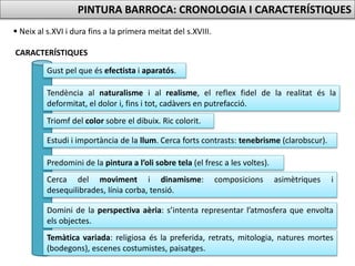 PINTURA BARROCA: CRONOLOGIA I CARACTERÍSTIQUES
 Neix al s.XVI i dura fins a la primera meitat del s.XVIII.
CARACTERÍSTIQUES
Gust pel que és efectista i aparatós.
Tendència al naturalisme i al realisme, el reflex fidel de la realitat és la
deformitat, el dolor i, fins i tot, cadàvers en putrefacció.
Triomf del color sobre el dibuix. Ric colorit.
Estudi i importància de la llum. Cerca forts contrasts: tenebrisme (clarobscur).
Predomini de la pintura a l’oli sobre tela (el fresc a les voltes).
Cerca del moviment i dinamisme: composicions asimètriques i
desequilibrades, línia corba, tensió.
Domini de la perspectiva aèria: s’intenta representar l’atmosfera que envolta
els objectes.
Temàtica variada: religiosa és la preferida, retrats, mitologia, natures mortes
(bodegons), escenes costumistes, paisatges.
 