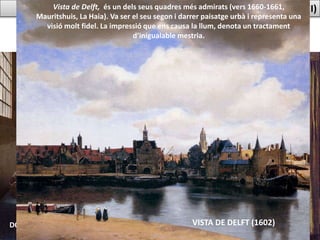 PINTURA BARROCA PAÏSOS BAIXOS:VERMEER (II)
DONZELLA ABOCANT LLET
NOIA LLEGINT UNA CARTA
VISTA DE DELFT (1602)
Vista de Delft, és un dels seus quadres més admirats (vers 1660-1661,
Mauritshuis, La Haia). Va ser el seu segon i darrer paisatge urbà i representa una
visió molt fidel. La impressió que ens causa la llum, denota un tractament
d’inigualable mestria.
 
