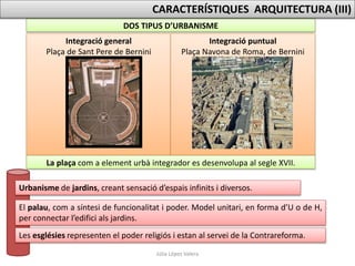 Júlia López Valera
DOS TIPUS D’URBANISME
Integració general
Plaça de Sant Pere de Bernini
Integració puntual
Plaça Navona de Roma, de Bernini
La plaça com a element urbà integrador es desenvolupa al segle XVII.
CARACTERÍSTIQUES ARQUITECTURA (III)
Urbanisme de jardins, creant sensació d’espais infinits i diversos.
El palau, com a síntesi de funcionalitat i poder. Model unitari, en forma d’U o de H,
per connectar l’edifici als jardins.
Les esglésies representen el poder religiós i estan al servei de la Contrareforma.
 