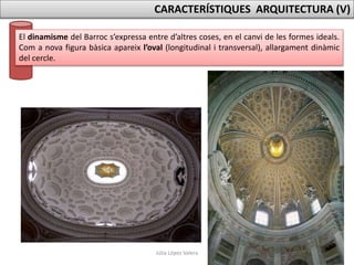 Júlia López Valera
CARACTERÍSTIQUES ARQUITECTURA (V)
El dinamisme del Barroc s’expressa entre d’altres coses, en el canvi de les formes ideals.
Com a nova figura bàsica apareix l’oval (longitudinal i transversal), allargament dinàmic
del cercle.
 