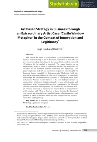 Girişimcilik ve İnovasyon Yönetimi Dergisi
Journal of Entrepreneurship and Innovation Management
53
Cilt/Volume 5 | Sayı/Issue 2 | Aralık/December 2016
Art Based Strategy in Business through
an Extraordinary Artist Case:‘Castle Window
Metaphor’in the Context of Innovation and
Legitimacy*
Özge Gökbulut Özdemir**
Abstract
The aim of the paper is to contribute to the comprehensive and
holistic understanding of Art & Business researches in the delta of
art-entrepreneurship-marketing. In the competition context, survival
of business in the market is essential. The paper focuses on an
extraordinary artist in order to understand the survival experience of
the artist in ‘the dilemma between innovation and legitimacy’. The
paper emphasize that Art has a potential to provide some insights to
Business theory especially to Entrepreneurial Marketing (with the
alternative nature parallel to Art). The aim of this paper is to contribute
and enlarge the link between EM & Art and to courage art-based view
in business. Practical inquiry directed to the case study research on an
extraordinary artist as an EMarketer in order to meet with this aim and
explain the “how?” question of the survival experience in ‘the dilemma
between innovation and legitimacy’ in art industry. It is believed that,
art oriented approach to Business and lessons from an extraordinary
artist matches with “Arts as Sources of Value Creation for Business”
concept and has potential to get insights from art to business theory and
practice in terms of business issues such as: competition and survival,
innovation and legitimacy.
Key words: Art in Business, Survival, Innovation, Entrepreneurial
Marketing, Legitimacy, Metaphor
JEL Clasification: L26, M31, Z11
* Early version of the study (“Revisiting Entrepreneurial Marketing through an Extraordinary
Artist Case”) was presented in 28th GRSME (Global Research Symposium on Marketing
and Entrepreneurship) in August 2015. Extendend abstract has been published in Blue
Book 2016: Research at Marketing/Entrepreneurship Interface.
** Asst. Prof. Dr., Ankara Yıldırım Beyazıt University, Business School, contact: ozgegokbu-
lut@yahoo.com
 