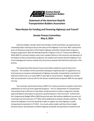 1
Statement of the American Road &
Transportation Builders Association
“New Routes for Funding and Financing Highways and Transit”
Senate Finance Committee
May 6, 2014
Chairman Wyden, Senator Hatch and members of the Committee, we appreciate you
scheduling today’s hearing to discuss the status of the Highway Trust Fund. After nearly three
years of temporary extensions of the federal highway and public transportation programs,
Congress approved in 2012 the Moving Ahead for Progress in the 21st
Century Act (MAP-21).
While MAP-21 certainly initiates many much-needed reforms in the structure and operation of
the federal surface transportation programs, the simple truth remains that the Highway Trust
Fund’s beleaguered revenue outlook was the primary obstacle that had to be overcome in this
process.
The leadership of the Senate Finance Committee ended this cycle of short-term
measures. The members of this Committee developed a bipartisan plan to supplement trust
fund revenues to preserve existing levels of highway and public transportation investment in
February of 2012 and, as a result, MAP-21 was able to move forward. Roughly four months
after you produced a revenue title for the Senate reauthorization proposal, MAP-21 was signed
into law.
Your hearing is particularly timely as MAP-21’s revenue provisions created a short-term
stabilization for the trust fund supported programs. The U.S. Department of Transportation
now projects that it will have to slow down reimbursements to states in August for already
approved federal-aid projects to preserve a positive balance in the trust fund. Furthermore,
the Congressional Budget Office (CBO) forecast last year that without additional resources all
incoming trust fund revenues in FY 2015 will be dedicated to projects already underway. This
means the Highway Trust Fund would be unable to support any new highway or public
transportation investment in FY 2015. As a result, policy makers will have three straight
forward choices: dramatically cut federal highway and public transportation investment and
 