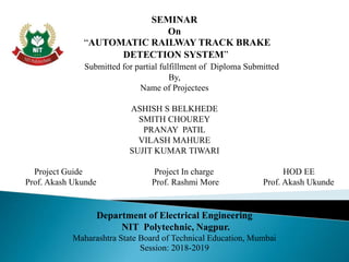 SEMINAR
On
“AUTOMATIC RAILWAY TRACK BRAKE
DETECTION SYSTEM”
Submitted for partial fulfillment of Diploma Submitted
By,
Name of Projectees
ASHISH S BELKHEDE
SMITH CHOUREY
PRANAY PATIL
VILASH MAHURE
SUJIT KUMAR TIWARI
Project Guide Project In charge HOD EE
Prof. Akash Ukunde Prof. Rashmi More Prof. Akash Ukunde
Department of Electrical Engineering
NIT Polytechnic, Nagpur.
Maharashtra State Board of Technical Education, Mumbai
Session: 2018-2019
 