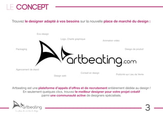 LE concept
 Trouvez le designer adapté à vos besoins sur la nouvelle place de marché du design :


                             Eco-design

                                               Logo, Charte graphique
                                                                                     Animation vidéo


   Packaging                                                                                            Design de produit




   Agencement de stand
                                                                 Conseil en design
                                                                                                Publicité sur Lieu de Vente
                                          Design web




 Artbeating est une plateforme d’appels d’offres et de recrutement entièrement dédiée au design !
         En seulement quelques clics, trouvez le meilleur designer pour votre projet créatif
                      parmi une communauté active de designers spécialisés.



   La place de marché du design                                                                                               3
 